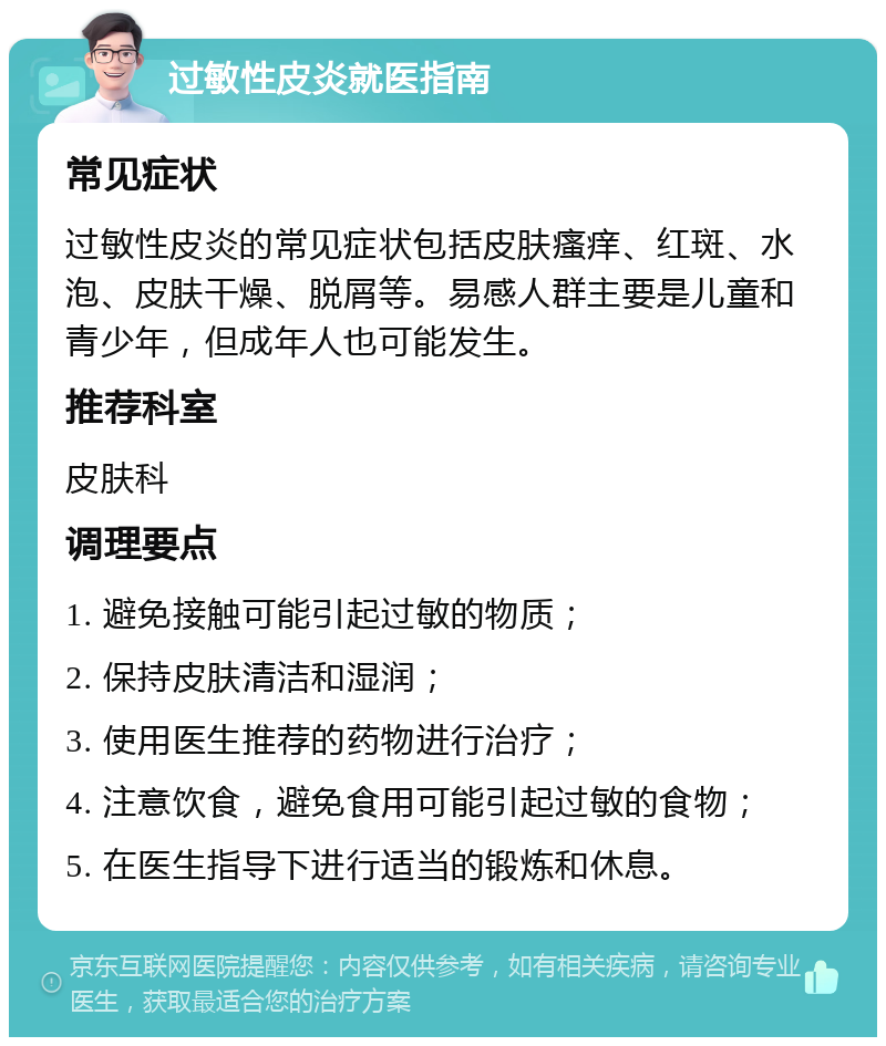 过敏性皮炎就医指南 常见症状 过敏性皮炎的常见症状包括皮肤瘙痒、红斑、水泡、皮肤干燥、脱屑等。易感人群主要是儿童和青少年，但成年人也可能发生。 推荐科室 皮肤科 调理要点 1. 避免接触可能引起过敏的物质； 2. 保持皮肤清洁和湿润； 3. 使用医生推荐的药物进行治疗； 4. 注意饮食，避免食用可能引起过敏的食物； 5. 在医生指导下进行适当的锻炼和休息。