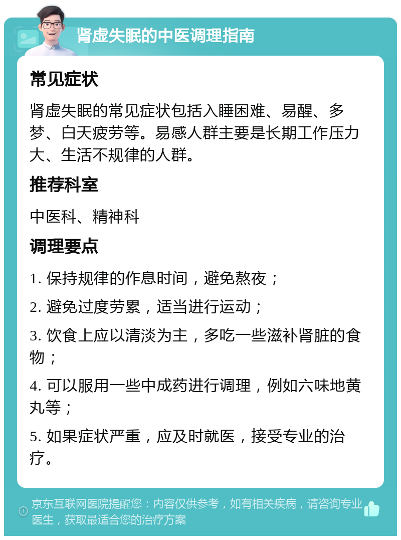 肾虚失眠的中医调理指南 常见症状 肾虚失眠的常见症状包括入睡困难、易醒、多梦、白天疲劳等。易感人群主要是长期工作压力大、生活不规律的人群。 推荐科室 中医科、精神科 调理要点 1. 保持规律的作息时间，避免熬夜； 2. 避免过度劳累，适当进行运动； 3. 饮食上应以清淡为主，多吃一些滋补肾脏的食物； 4. 可以服用一些中成药进行调理，例如六味地黄丸等； 5. 如果症状严重，应及时就医，接受专业的治疗。