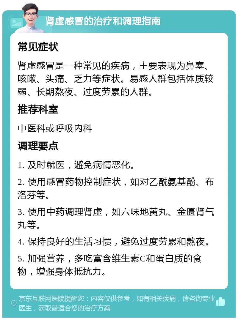 肾虚感冒的治疗和调理指南 常见症状 肾虚感冒是一种常见的疾病，主要表现为鼻塞、咳嗽、头痛、乏力等症状。易感人群包括体质较弱、长期熬夜、过度劳累的人群。 推荐科室 中医科或呼吸内科 调理要点 1. 及时就医，避免病情恶化。 2. 使用感冒药物控制症状，如对乙酰氨基酚、布洛芬等。 3. 使用中药调理肾虚，如六味地黄丸、金匮肾气丸等。 4. 保持良好的生活习惯，避免过度劳累和熬夜。 5. 加强营养，多吃富含维生素C和蛋白质的食物，增强身体抵抗力。