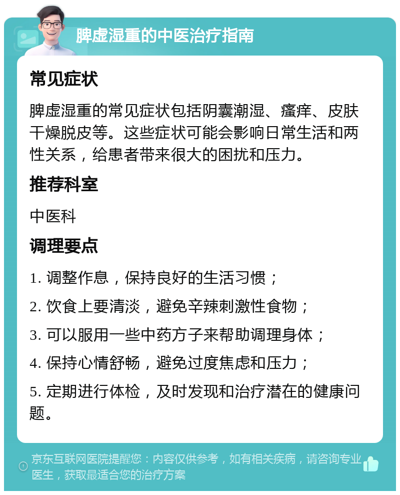 脾虚湿重的中医治疗指南 常见症状 脾虚湿重的常见症状包括阴囊潮湿、瘙痒、皮肤干燥脱皮等。这些症状可能会影响日常生活和两性关系，给患者带来很大的困扰和压力。 推荐科室 中医科 调理要点 1. 调整作息，保持良好的生活习惯； 2. 饮食上要清淡，避免辛辣刺激性食物； 3. 可以服用一些中药方子来帮助调理身体； 4. 保持心情舒畅，避免过度焦虑和压力； 5. 定期进行体检，及时发现和治疗潜在的健康问题。