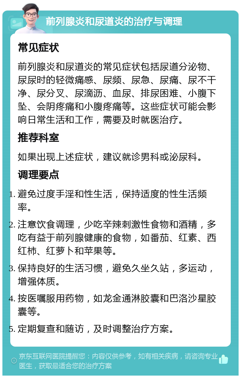 前列腺炎和尿道炎的治疗与调理 常见症状 前列腺炎和尿道炎的常见症状包括尿道分泌物、尿尿时的轻微痛感、尿频、尿急、尿痛、尿不干净、尿分叉、尿滴沥、血尿、排尿困难、小腹下坠、会阴疼痛和小腹疼痛等。这些症状可能会影响日常生活和工作，需要及时就医治疗。 推荐科室 如果出现上述症状，建议就诊男科或泌尿科。 调理要点 避免过度手淫和性生活，保持适度的性生活频率。 注意饮食调理，少吃辛辣刺激性食物和酒精，多吃有益于前列腺健康的食物，如番茄、红素、西红柿、红萝卜和苹果等。 保持良好的生活习惯，避免久坐久站，多运动，增强体质。 按医嘱服用药物，如龙金通淋胶囊和巴洛沙星胶囊等。 定期复查和随访，及时调整治疗方案。