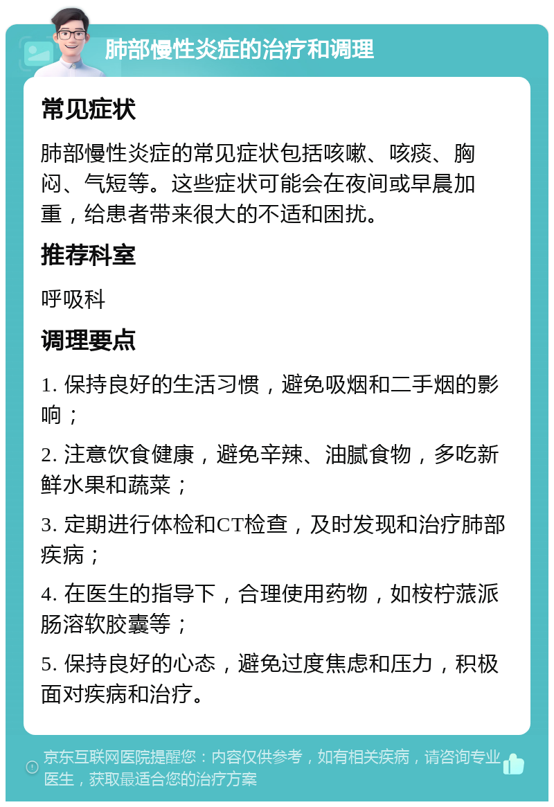 肺部慢性炎症的治疗和调理 常见症状 肺部慢性炎症的常见症状包括咳嗽、咳痰、胸闷、气短等。这些症状可能会在夜间或早晨加重，给患者带来很大的不适和困扰。 推荐科室 呼吸科 调理要点 1. 保持良好的生活习惯，避免吸烟和二手烟的影响； 2. 注意饮食健康，避免辛辣、油腻食物，多吃新鲜水果和蔬菜； 3. 定期进行体检和CT检查，及时发现和治疗肺部疾病； 4. 在医生的指导下，合理使用药物，如桉柠蒎派肠溶软胶囊等； 5. 保持良好的心态，避免过度焦虑和压力，积极面对疾病和治疗。