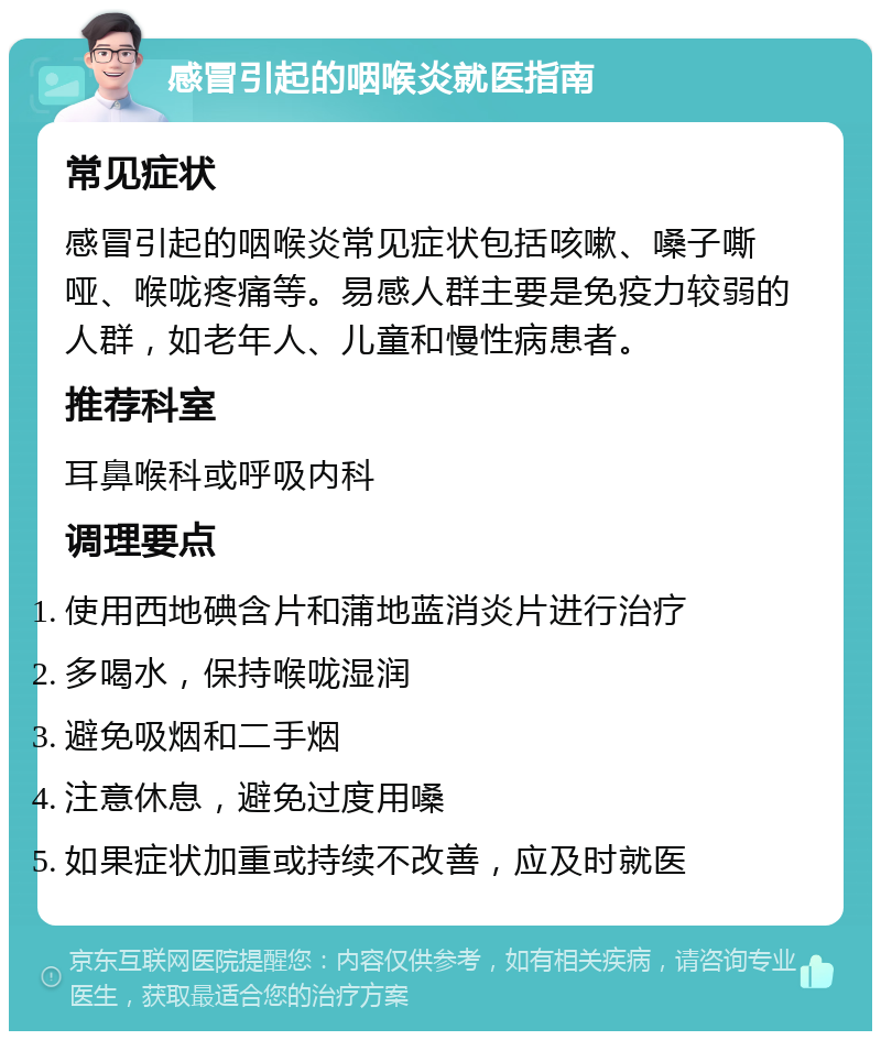 感冒引起的咽喉炎就医指南 常见症状 感冒引起的咽喉炎常见症状包括咳嗽、嗓子嘶哑、喉咙疼痛等。易感人群主要是免疫力较弱的人群，如老年人、儿童和慢性病患者。 推荐科室 耳鼻喉科或呼吸内科 调理要点 使用西地碘含片和蒲地蓝消炎片进行治疗 多喝水，保持喉咙湿润 避免吸烟和二手烟 注意休息，避免过度用嗓 如果症状加重或持续不改善，应及时就医