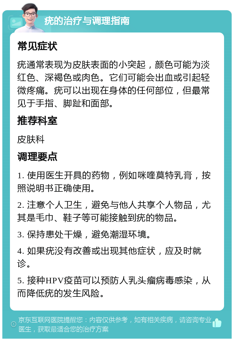 疣的治疗与调理指南 常见症状 疣通常表现为皮肤表面的小突起，颜色可能为淡红色、深褐色或肉色。它们可能会出血或引起轻微疼痛。疣可以出现在身体的任何部位，但最常见于手指、脚趾和面部。 推荐科室 皮肤科 调理要点 1. 使用医生开具的药物，例如咪喹莫特乳膏，按照说明书正确使用。 2. 注意个人卫生，避免与他人共享个人物品，尤其是毛巾、鞋子等可能接触到疣的物品。 3. 保持患处干燥，避免潮湿环境。 4. 如果疣没有改善或出现其他症状，应及时就诊。 5. 接种HPV疫苗可以预防人乳头瘤病毒感染，从而降低疣的发生风险。