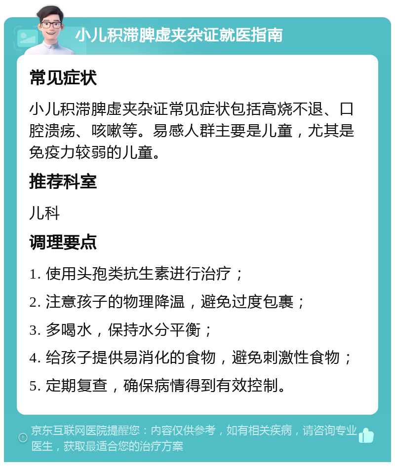 小儿积滞脾虚夹杂证就医指南 常见症状 小儿积滞脾虚夹杂证常见症状包括高烧不退、口腔溃疡、咳嗽等。易感人群主要是儿童，尤其是免疫力较弱的儿童。 推荐科室 儿科 调理要点 1. 使用头孢类抗生素进行治疗； 2. 注意孩子的物理降温，避免过度包裹； 3. 多喝水，保持水分平衡； 4. 给孩子提供易消化的食物，避免刺激性食物； 5. 定期复查，确保病情得到有效控制。