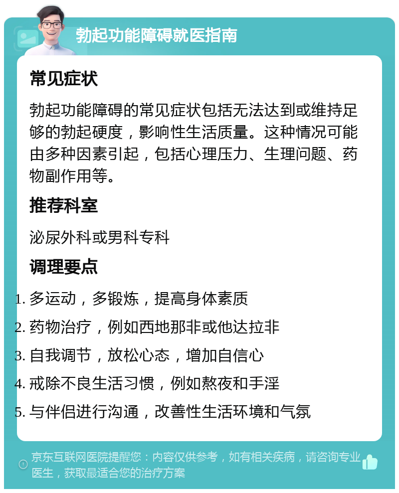 勃起功能障碍就医指南 常见症状 勃起功能障碍的常见症状包括无法达到或维持足够的勃起硬度，影响性生活质量。这种情况可能由多种因素引起，包括心理压力、生理问题、药物副作用等。 推荐科室 泌尿外科或男科专科 调理要点 多运动，多锻炼，提高身体素质 药物治疗，例如西地那非或他达拉非 自我调节，放松心态，增加自信心 戒除不良生活习惯，例如熬夜和手淫 与伴侣进行沟通，改善性生活环境和气氛