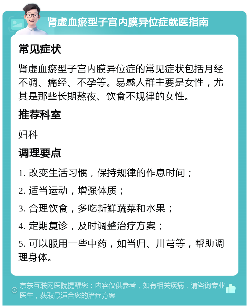 肾虚血瘀型子宫内膜异位症就医指南 常见症状 肾虚血瘀型子宫内膜异位症的常见症状包括月经不调、痛经、不孕等。易感人群主要是女性，尤其是那些长期熬夜、饮食不规律的女性。 推荐科室 妇科 调理要点 1. 改变生活习惯，保持规律的作息时间； 2. 适当运动，增强体质； 3. 合理饮食，多吃新鲜蔬菜和水果； 4. 定期复诊，及时调整治疗方案； 5. 可以服用一些中药，如当归、川芎等，帮助调理身体。