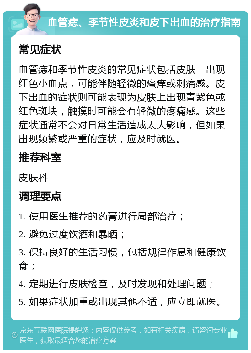 血管痣、季节性皮炎和皮下出血的治疗指南 常见症状 血管痣和季节性皮炎的常见症状包括皮肤上出现红色小血点，可能伴随轻微的瘙痒或刺痛感。皮下出血的症状则可能表现为皮肤上出现青紫色或红色斑块，触摸时可能会有轻微的疼痛感。这些症状通常不会对日常生活造成太大影响，但如果出现频繁或严重的症状，应及时就医。 推荐科室 皮肤科 调理要点 1. 使用医生推荐的药膏进行局部治疗； 2. 避免过度饮酒和暴晒； 3. 保持良好的生活习惯，包括规律作息和健康饮食； 4. 定期进行皮肤检查，及时发现和处理问题； 5. 如果症状加重或出现其他不适，应立即就医。