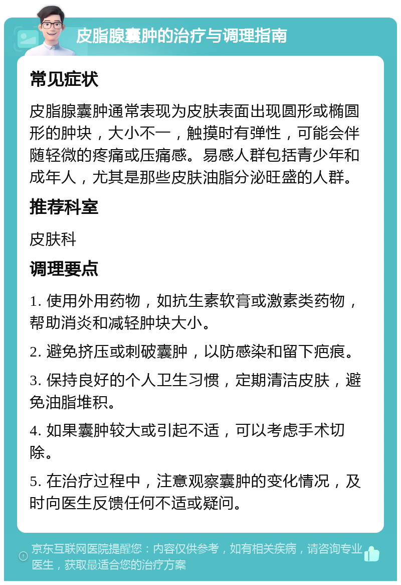 皮脂腺囊肿的治疗与调理指南 常见症状 皮脂腺囊肿通常表现为皮肤表面出现圆形或椭圆形的肿块，大小不一，触摸时有弹性，可能会伴随轻微的疼痛或压痛感。易感人群包括青少年和成年人，尤其是那些皮肤油脂分泌旺盛的人群。 推荐科室 皮肤科 调理要点 1. 使用外用药物，如抗生素软膏或激素类药物，帮助消炎和减轻肿块大小。 2. 避免挤压或刺破囊肿，以防感染和留下疤痕。 3. 保持良好的个人卫生习惯，定期清洁皮肤，避免油脂堆积。 4. 如果囊肿较大或引起不适，可以考虑手术切除。 5. 在治疗过程中，注意观察囊肿的变化情况，及时向医生反馈任何不适或疑问。