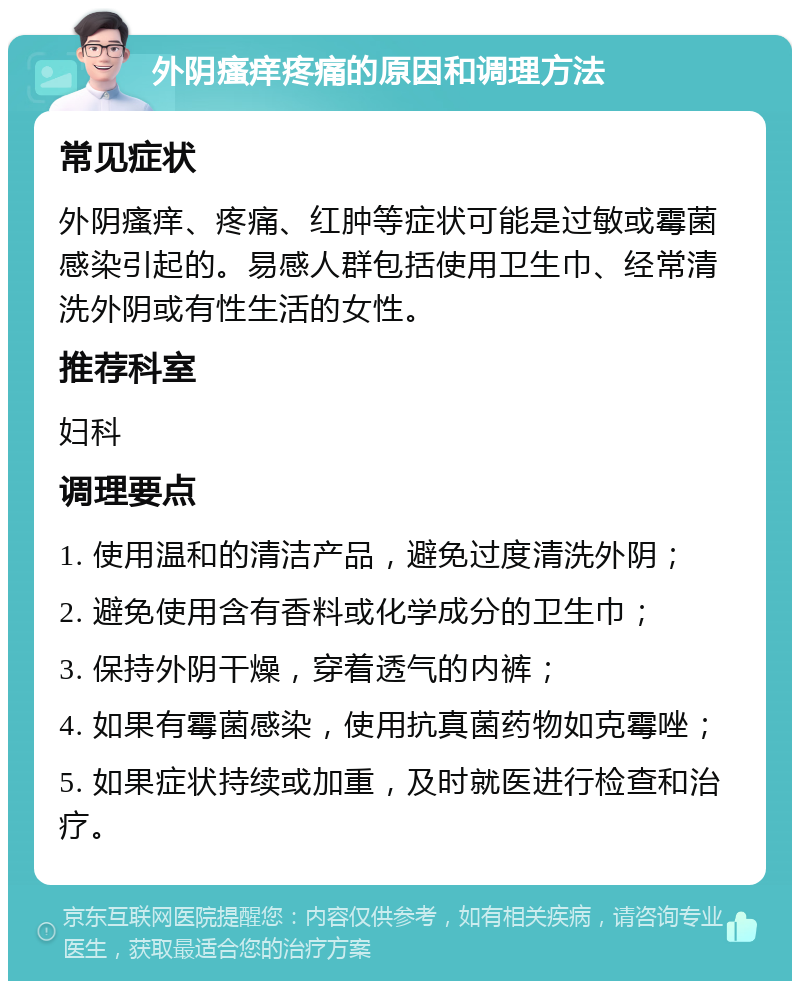 外阴瘙痒疼痛的原因和调理方法 常见症状 外阴瘙痒、疼痛、红肿等症状可能是过敏或霉菌感染引起的。易感人群包括使用卫生巾、经常清洗外阴或有性生活的女性。 推荐科室 妇科 调理要点 1. 使用温和的清洁产品，避免过度清洗外阴； 2. 避免使用含有香料或化学成分的卫生巾； 3. 保持外阴干燥，穿着透气的内裤； 4. 如果有霉菌感染，使用抗真菌药物如克霉唑； 5. 如果症状持续或加重，及时就医进行检查和治疗。