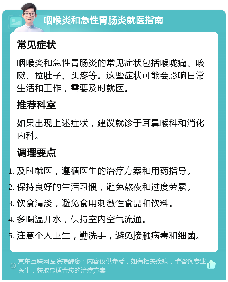 咽喉炎和急性胃肠炎就医指南 常见症状 咽喉炎和急性胃肠炎的常见症状包括喉咙痛、咳嗽、拉肚子、头疼等。这些症状可能会影响日常生活和工作，需要及时就医。 推荐科室 如果出现上述症状，建议就诊于耳鼻喉科和消化内科。 调理要点 及时就医，遵循医生的治疗方案和用药指导。 保持良好的生活习惯，避免熬夜和过度劳累。 饮食清淡，避免食用刺激性食品和饮料。 多喝温开水，保持室内空气流通。 注意个人卫生，勤洗手，避免接触病毒和细菌。