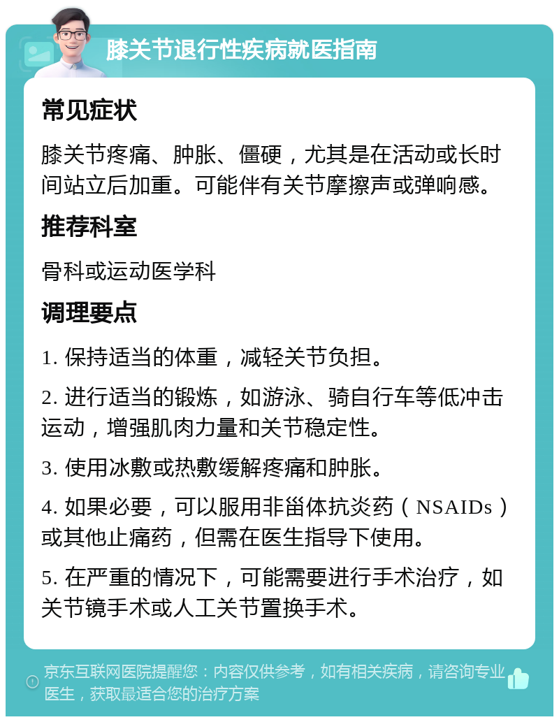 膝关节退行性疾病就医指南 常见症状 膝关节疼痛、肿胀、僵硬，尤其是在活动或长时间站立后加重。可能伴有关节摩擦声或弹响感。 推荐科室 骨科或运动医学科 调理要点 1. 保持适当的体重，减轻关节负担。 2. 进行适当的锻炼，如游泳、骑自行车等低冲击运动，增强肌肉力量和关节稳定性。 3. 使用冰敷或热敷缓解疼痛和肿胀。 4. 如果必要，可以服用非甾体抗炎药（NSAIDs）或其他止痛药，但需在医生指导下使用。 5. 在严重的情况下，可能需要进行手术治疗，如关节镜手术或人工关节置换手术。