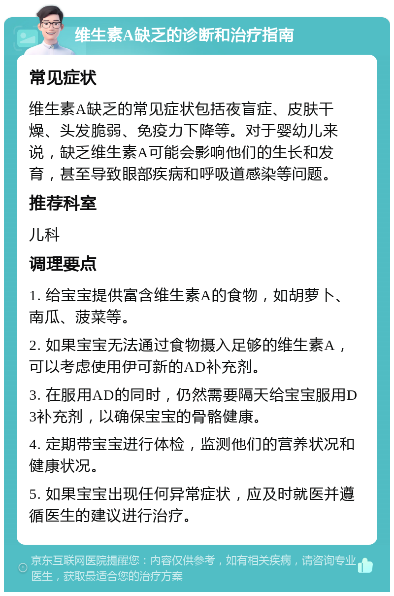 维生素A缺乏的诊断和治疗指南 常见症状 维生素A缺乏的常见症状包括夜盲症、皮肤干燥、头发脆弱、免疫力下降等。对于婴幼儿来说，缺乏维生素A可能会影响他们的生长和发育，甚至导致眼部疾病和呼吸道感染等问题。 推荐科室 儿科 调理要点 1. 给宝宝提供富含维生素A的食物，如胡萝卜、南瓜、菠菜等。 2. 如果宝宝无法通过食物摄入足够的维生素A，可以考虑使用伊可新的AD补充剂。 3. 在服用AD的同时，仍然需要隔天给宝宝服用D3补充剂，以确保宝宝的骨骼健康。 4. 定期带宝宝进行体检，监测他们的营养状况和健康状况。 5. 如果宝宝出现任何异常症状，应及时就医并遵循医生的建议进行治疗。