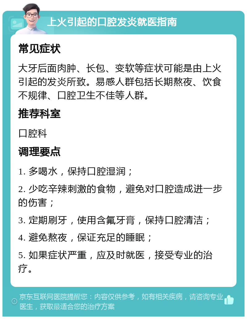 上火引起的口腔发炎就医指南 常见症状 大牙后面肉肿、长包、变软等症状可能是由上火引起的发炎所致。易感人群包括长期熬夜、饮食不规律、口腔卫生不佳等人群。 推荐科室 口腔科 调理要点 1. 多喝水，保持口腔湿润； 2. 少吃辛辣刺激的食物，避免对口腔造成进一步的伤害； 3. 定期刷牙，使用含氟牙膏，保持口腔清洁； 4. 避免熬夜，保证充足的睡眠； 5. 如果症状严重，应及时就医，接受专业的治疗。