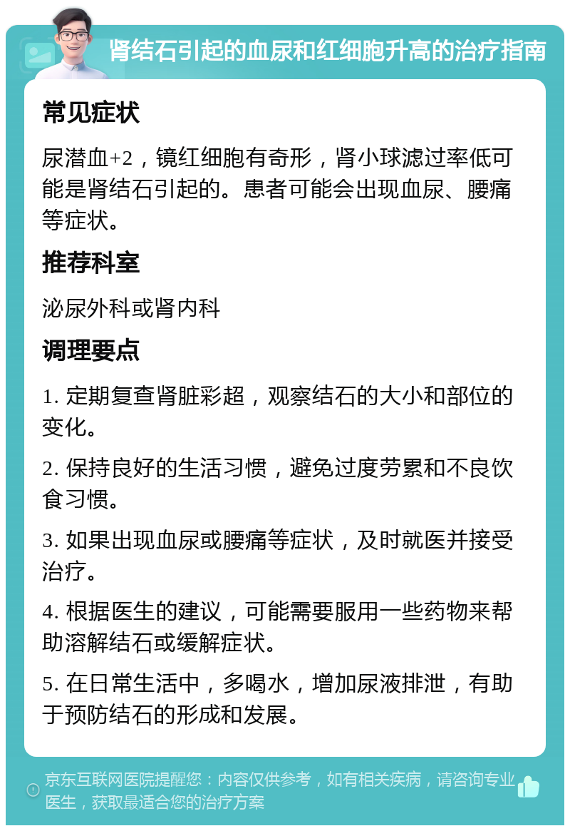 肾结石引起的血尿和红细胞升高的治疗指南 常见症状 尿潜血+2，镜红细胞有奇形，肾小球滤过率低可能是肾结石引起的。患者可能会出现血尿、腰痛等症状。 推荐科室 泌尿外科或肾内科 调理要点 1. 定期复查肾脏彩超，观察结石的大小和部位的变化。 2. 保持良好的生活习惯，避免过度劳累和不良饮食习惯。 3. 如果出现血尿或腰痛等症状，及时就医并接受治疗。 4. 根据医生的建议，可能需要服用一些药物来帮助溶解结石或缓解症状。 5. 在日常生活中，多喝水，增加尿液排泄，有助于预防结石的形成和发展。