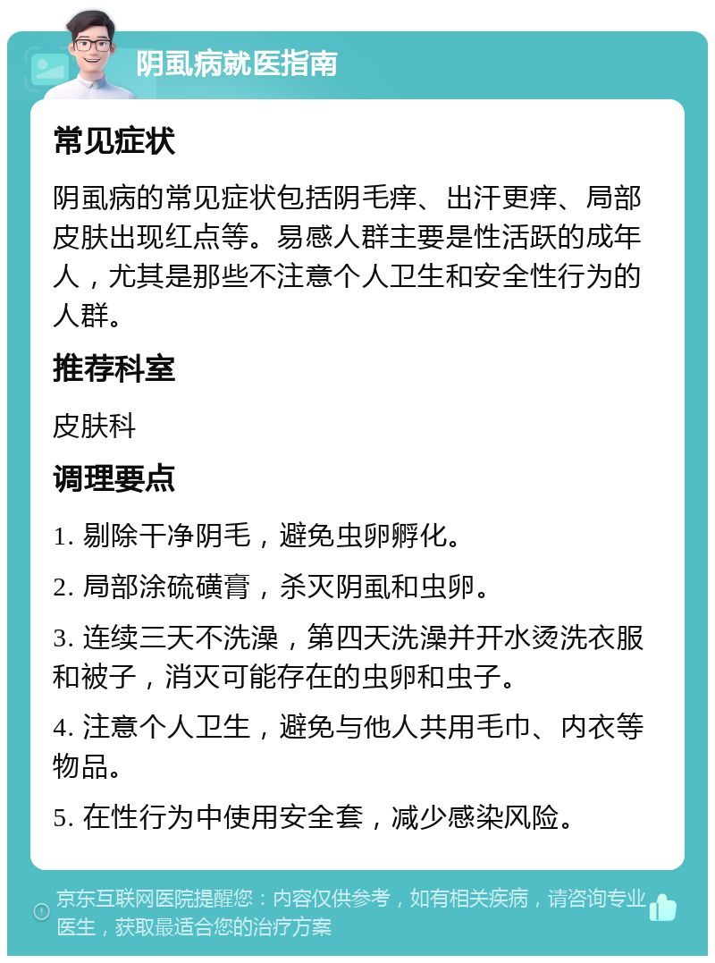 阴虱病就医指南 常见症状 阴虱病的常见症状包括阴毛痒、出汗更痒、局部皮肤出现红点等。易感人群主要是性活跃的成年人，尤其是那些不注意个人卫生和安全性行为的人群。 推荐科室 皮肤科 调理要点 1. 剔除干净阴毛，避免虫卵孵化。 2. 局部涂硫磺膏，杀灭阴虱和虫卵。 3. 连续三天不洗澡，第四天洗澡并开水烫洗衣服和被子，消灭可能存在的虫卵和虫子。 4. 注意个人卫生，避免与他人共用毛巾、内衣等物品。 5. 在性行为中使用安全套，减少感染风险。