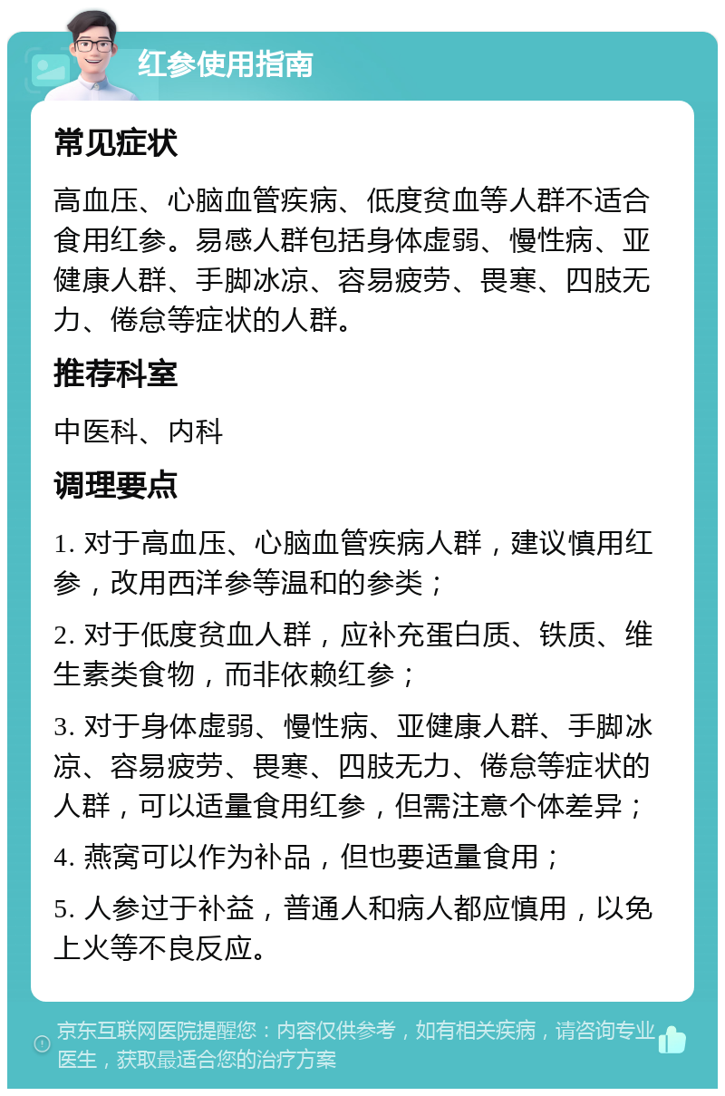 红参使用指南 常见症状 高血压、心脑血管疾病、低度贫血等人群不适合食用红参。易感人群包括身体虚弱、慢性病、亚健康人群、手脚冰凉、容易疲劳、畏寒、四肢无力、倦怠等症状的人群。 推荐科室 中医科、内科 调理要点 1. 对于高血压、心脑血管疾病人群，建议慎用红参，改用西洋参等温和的参类； 2. 对于低度贫血人群，应补充蛋白质、铁质、维生素类食物，而非依赖红参； 3. 对于身体虚弱、慢性病、亚健康人群、手脚冰凉、容易疲劳、畏寒、四肢无力、倦怠等症状的人群，可以适量食用红参，但需注意个体差异； 4. 燕窝可以作为补品，但也要适量食用； 5. 人参过于补益，普通人和病人都应慎用，以免上火等不良反应。