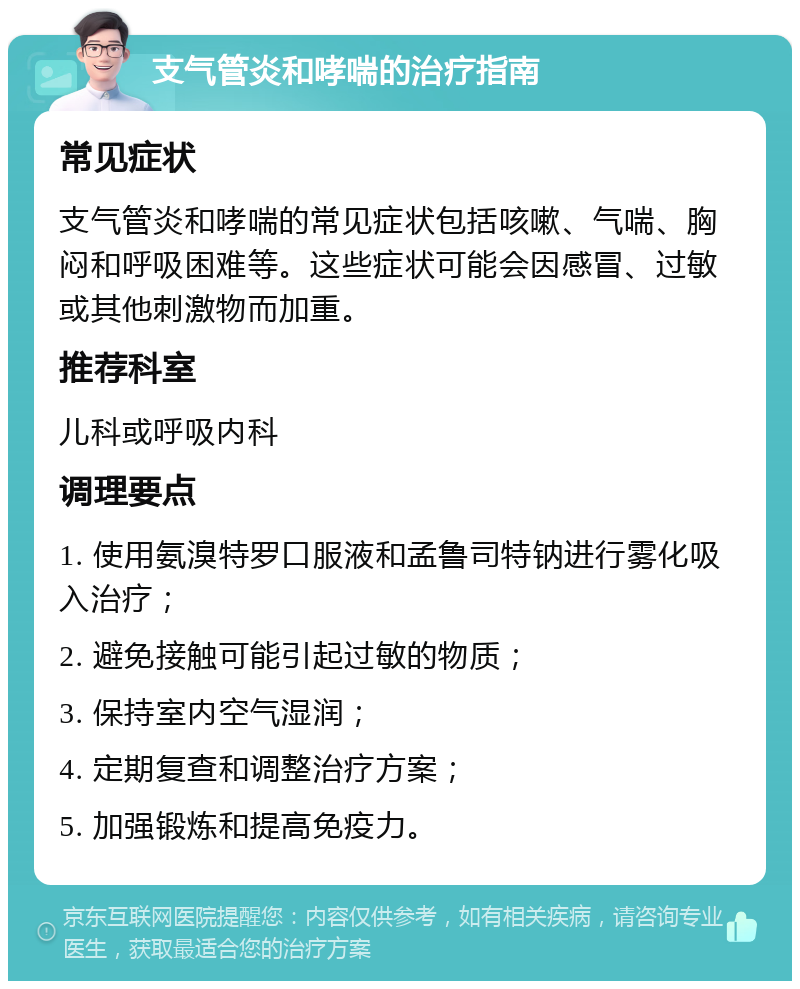 支气管炎和哮喘的治疗指南 常见症状 支气管炎和哮喘的常见症状包括咳嗽、气喘、胸闷和呼吸困难等。这些症状可能会因感冒、过敏或其他刺激物而加重。 推荐科室 儿科或呼吸内科 调理要点 1. 使用氨溴特罗口服液和孟鲁司特钠进行雾化吸入治疗； 2. 避免接触可能引起过敏的物质； 3. 保持室内空气湿润； 4. 定期复查和调整治疗方案； 5. 加强锻炼和提高免疫力。