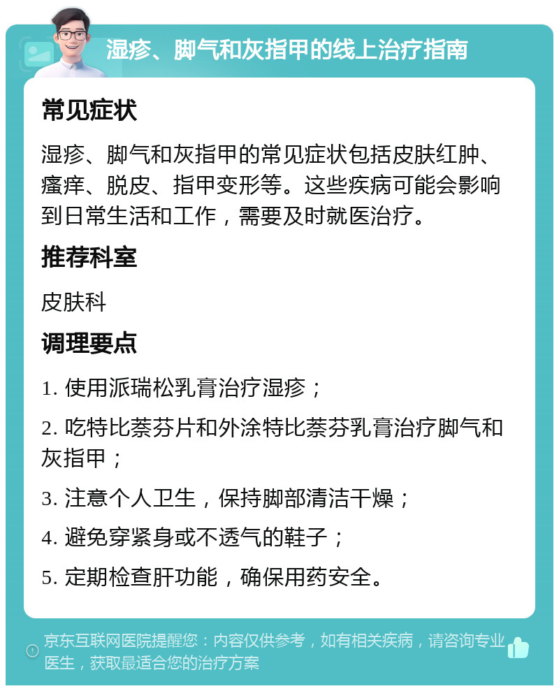 湿疹、脚气和灰指甲的线上治疗指南 常见症状 湿疹、脚气和灰指甲的常见症状包括皮肤红肿、瘙痒、脱皮、指甲变形等。这些疾病可能会影响到日常生活和工作，需要及时就医治疗。 推荐科室 皮肤科 调理要点 1. 使用派瑞松乳膏治疗湿疹； 2. 吃特比萘芬片和外涂特比萘芬乳膏治疗脚气和灰指甲； 3. 注意个人卫生，保持脚部清洁干燥； 4. 避免穿紧身或不透气的鞋子； 5. 定期检查肝功能，确保用药安全。