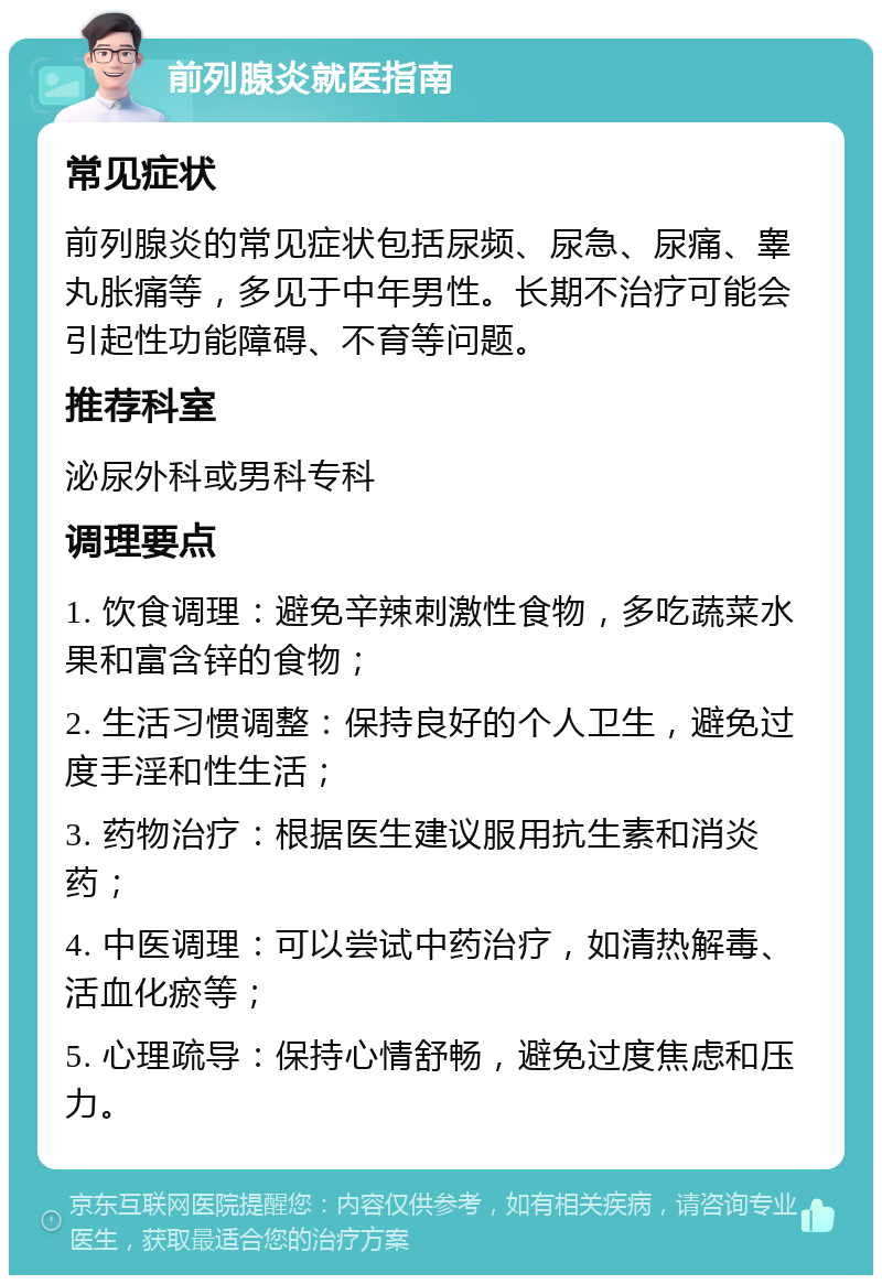 前列腺炎就医指南 常见症状 前列腺炎的常见症状包括尿频、尿急、尿痛、睾丸胀痛等，多见于中年男性。长期不治疗可能会引起性功能障碍、不育等问题。 推荐科室 泌尿外科或男科专科 调理要点 1. 饮食调理：避免辛辣刺激性食物，多吃蔬菜水果和富含锌的食物； 2. 生活习惯调整：保持良好的个人卫生，避免过度手淫和性生活； 3. 药物治疗：根据医生建议服用抗生素和消炎药； 4. 中医调理：可以尝试中药治疗，如清热解毒、活血化瘀等； 5. 心理疏导：保持心情舒畅，避免过度焦虑和压力。