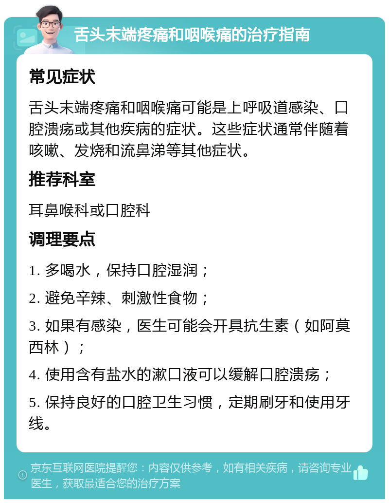 舌头末端疼痛和咽喉痛的治疗指南 常见症状 舌头末端疼痛和咽喉痛可能是上呼吸道感染、口腔溃疡或其他疾病的症状。这些症状通常伴随着咳嗽、发烧和流鼻涕等其他症状。 推荐科室 耳鼻喉科或口腔科 调理要点 1. 多喝水，保持口腔湿润； 2. 避免辛辣、刺激性食物； 3. 如果有感染，医生可能会开具抗生素（如阿莫西林）； 4. 使用含有盐水的漱口液可以缓解口腔溃疡； 5. 保持良好的口腔卫生习惯，定期刷牙和使用牙线。