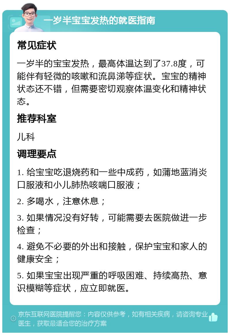 一岁半宝宝发热的就医指南 常见症状 一岁半的宝宝发热，最高体温达到了37.8度，可能伴有轻微的咳嗽和流鼻涕等症状。宝宝的精神状态还不错，但需要密切观察体温变化和精神状态。 推荐科室 儿科 调理要点 1. 给宝宝吃退烧药和一些中成药，如蒲地蓝消炎口服液和小儿肺热咳喘口服液； 2. 多喝水，注意休息； 3. 如果情况没有好转，可能需要去医院做进一步检查； 4. 避免不必要的外出和接触，保护宝宝和家人的健康安全； 5. 如果宝宝出现严重的呼吸困难、持续高热、意识模糊等症状，应立即就医。