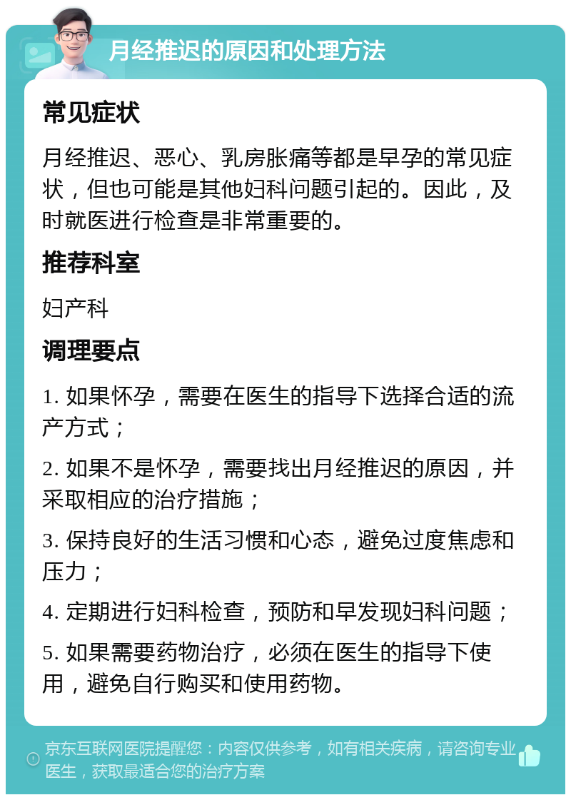 月经推迟的原因和处理方法 常见症状 月经推迟、恶心、乳房胀痛等都是早孕的常见症状，但也可能是其他妇科问题引起的。因此，及时就医进行检查是非常重要的。 推荐科室 妇产科 调理要点 1. 如果怀孕，需要在医生的指导下选择合适的流产方式； 2. 如果不是怀孕，需要找出月经推迟的原因，并采取相应的治疗措施； 3. 保持良好的生活习惯和心态，避免过度焦虑和压力； 4. 定期进行妇科检查，预防和早发现妇科问题； 5. 如果需要药物治疗，必须在医生的指导下使用，避免自行购买和使用药物。