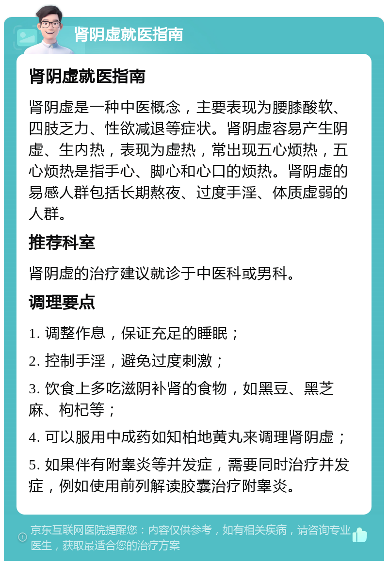 肾阴虚就医指南 肾阴虚就医指南 肾阴虚是一种中医概念，主要表现为腰膝酸软、四肢乏力、性欲减退等症状。肾阴虚容易产生阴虚、生内热，表现为虚热，常出现五心烦热，五心烦热是指手心、脚心和心口的烦热。肾阴虚的易感人群包括长期熬夜、过度手淫、体质虚弱的人群。 推荐科室 肾阴虚的治疗建议就诊于中医科或男科。 调理要点 1. 调整作息，保证充足的睡眠； 2. 控制手淫，避免过度刺激； 3. 饮食上多吃滋阴补肾的食物，如黑豆、黑芝麻、枸杞等； 4. 可以服用中成药如知柏地黄丸来调理肾阴虚； 5. 如果伴有附睾炎等并发症，需要同时治疗并发症，例如使用前列解读胶囊治疗附睾炎。