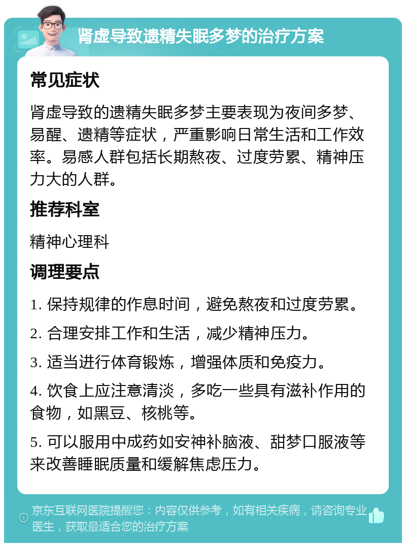 肾虚导致遗精失眠多梦的治疗方案 常见症状 肾虚导致的遗精失眠多梦主要表现为夜间多梦、易醒、遗精等症状，严重影响日常生活和工作效率。易感人群包括长期熬夜、过度劳累、精神压力大的人群。 推荐科室 精神心理科 调理要点 1. 保持规律的作息时间，避免熬夜和过度劳累。 2. 合理安排工作和生活，减少精神压力。 3. 适当进行体育锻炼，增强体质和免疫力。 4. 饮食上应注意清淡，多吃一些具有滋补作用的食物，如黑豆、核桃等。 5. 可以服用中成药如安神补脑液、甜梦口服液等来改善睡眠质量和缓解焦虑压力。