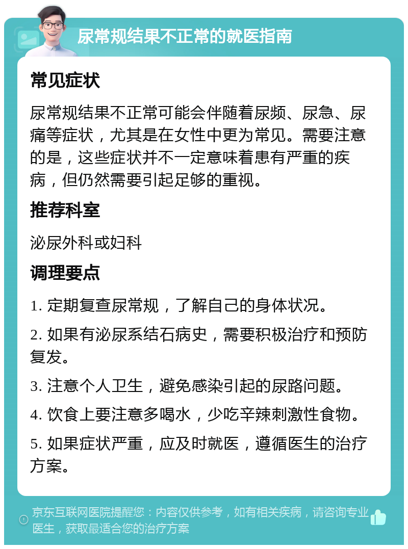 尿常规结果不正常的就医指南 常见症状 尿常规结果不正常可能会伴随着尿频、尿急、尿痛等症状，尤其是在女性中更为常见。需要注意的是，这些症状并不一定意味着患有严重的疾病，但仍然需要引起足够的重视。 推荐科室 泌尿外科或妇科 调理要点 1. 定期复查尿常规，了解自己的身体状况。 2. 如果有泌尿系结石病史，需要积极治疗和预防复发。 3. 注意个人卫生，避免感染引起的尿路问题。 4. 饮食上要注意多喝水，少吃辛辣刺激性食物。 5. 如果症状严重，应及时就医，遵循医生的治疗方案。