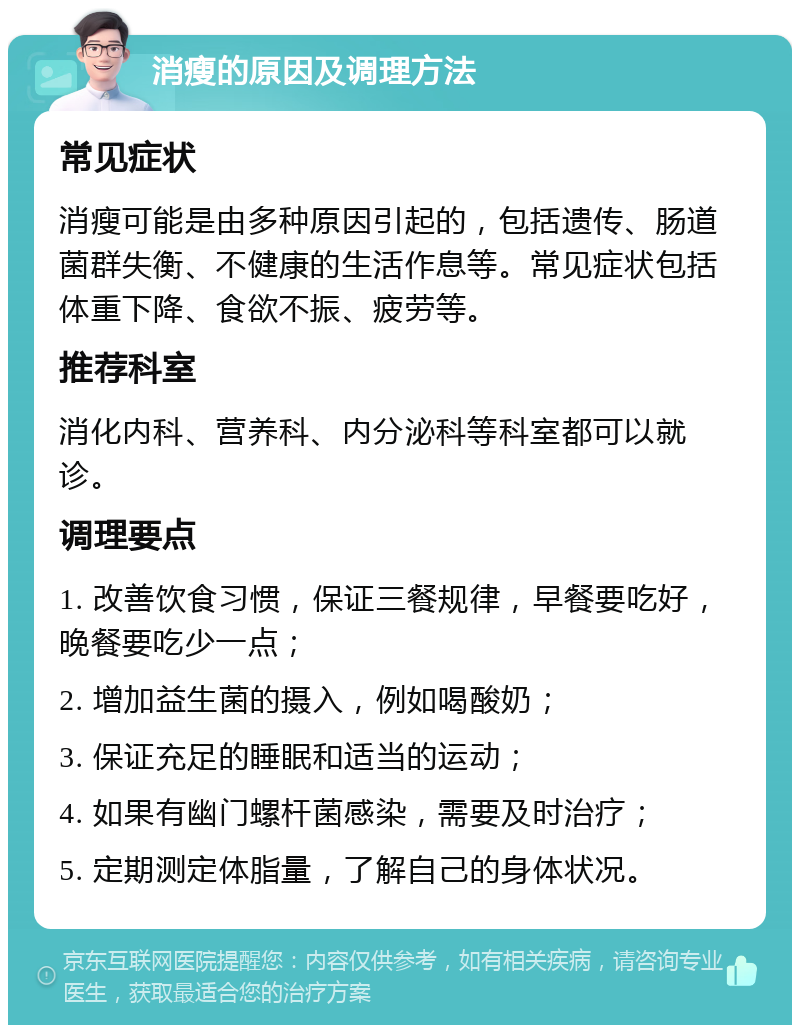 消瘦的原因及调理方法 常见症状 消瘦可能是由多种原因引起的，包括遗传、肠道菌群失衡、不健康的生活作息等。常见症状包括体重下降、食欲不振、疲劳等。 推荐科室 消化内科、营养科、内分泌科等科室都可以就诊。 调理要点 1. 改善饮食习惯，保证三餐规律，早餐要吃好，晚餐要吃少一点； 2. 增加益生菌的摄入，例如喝酸奶； 3. 保证充足的睡眠和适当的运动； 4. 如果有幽门螺杆菌感染，需要及时治疗； 5. 定期测定体脂量，了解自己的身体状况。