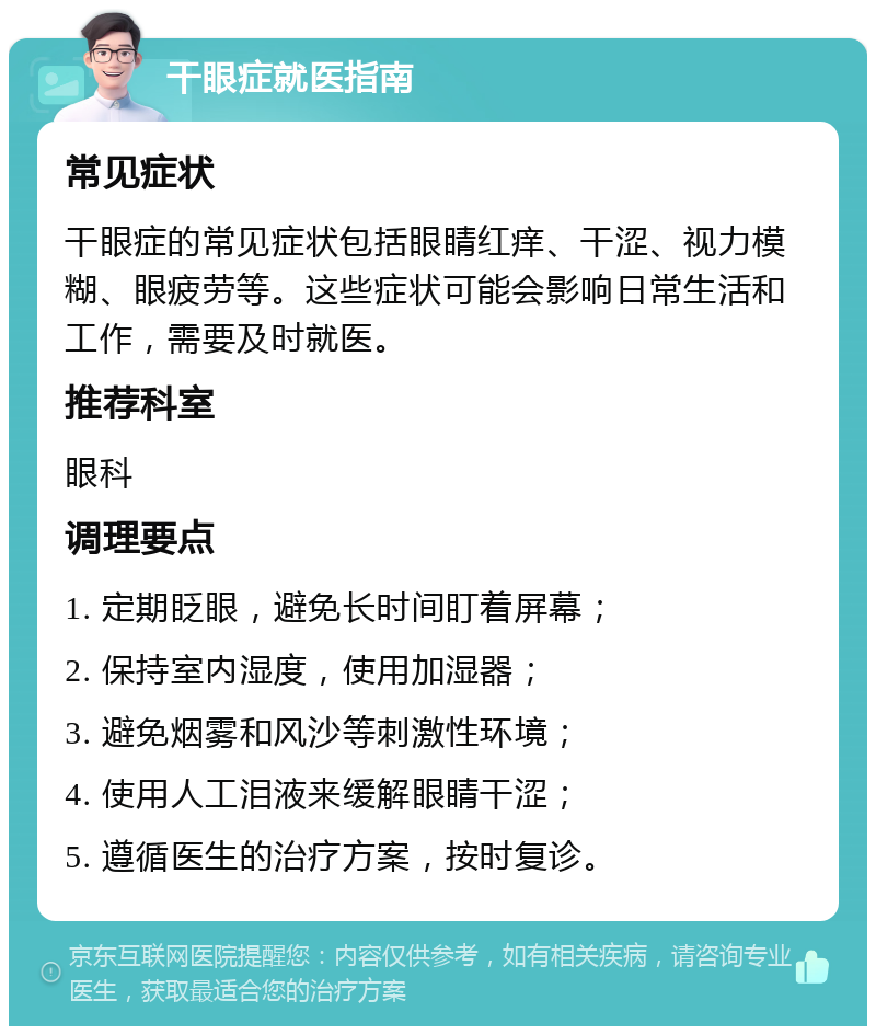 干眼症就医指南 常见症状 干眼症的常见症状包括眼睛红痒、干涩、视力模糊、眼疲劳等。这些症状可能会影响日常生活和工作，需要及时就医。 推荐科室 眼科 调理要点 1. 定期眨眼，避免长时间盯着屏幕； 2. 保持室内湿度，使用加湿器； 3. 避免烟雾和风沙等刺激性环境； 4. 使用人工泪液来缓解眼睛干涩； 5. 遵循医生的治疗方案，按时复诊。