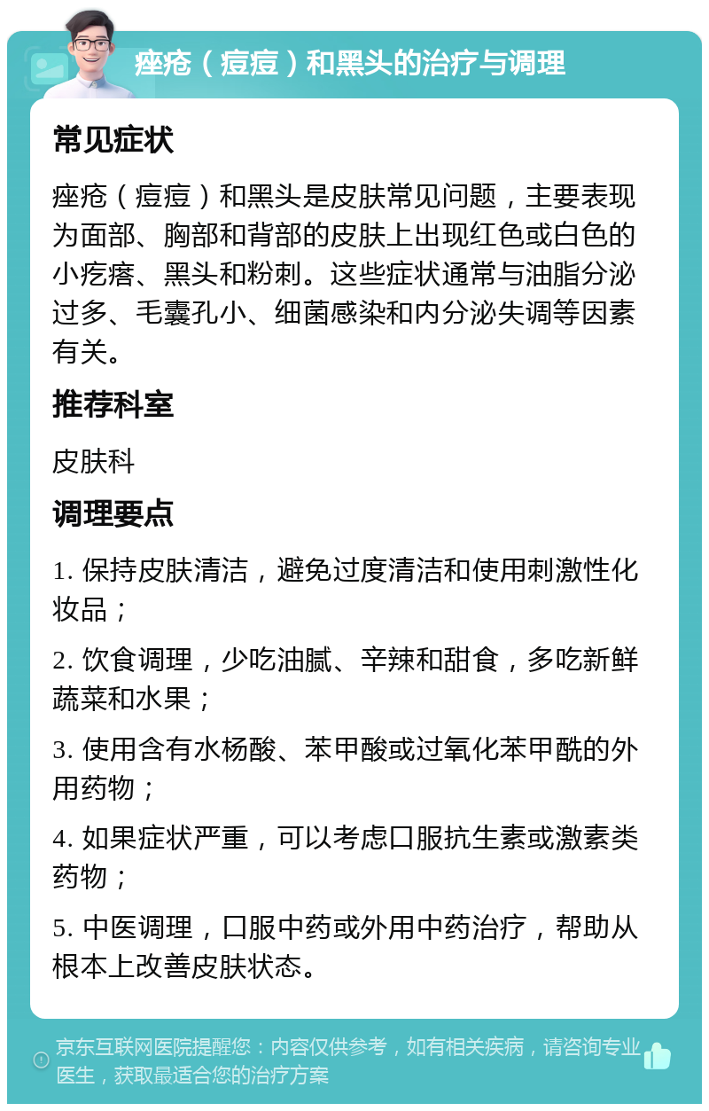 痤疮（痘痘）和黑头的治疗与调理 常见症状 痤疮（痘痘）和黑头是皮肤常见问题，主要表现为面部、胸部和背部的皮肤上出现红色或白色的小疙瘩、黑头和粉刺。这些症状通常与油脂分泌过多、毛囊孔小、细菌感染和内分泌失调等因素有关。 推荐科室 皮肤科 调理要点 1. 保持皮肤清洁，避免过度清洁和使用刺激性化妆品； 2. 饮食调理，少吃油腻、辛辣和甜食，多吃新鲜蔬菜和水果； 3. 使用含有水杨酸、苯甲酸或过氧化苯甲酰的外用药物； 4. 如果症状严重，可以考虑口服抗生素或激素类药物； 5. 中医调理，口服中药或外用中药治疗，帮助从根本上改善皮肤状态。