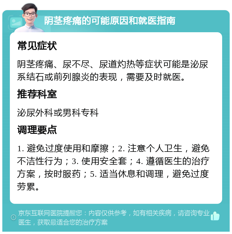 阴茎疼痛的可能原因和就医指南 常见症状 阴茎疼痛、尿不尽、尿道灼热等症状可能是泌尿系结石或前列腺炎的表现，需要及时就医。 推荐科室 泌尿外科或男科专科 调理要点 1. 避免过度使用和摩擦；2. 注意个人卫生，避免不洁性行为；3. 使用安全套；4. 遵循医生的治疗方案，按时服药；5. 适当休息和调理，避免过度劳累。