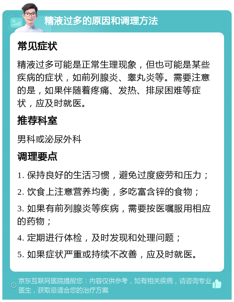 精液过多的原因和调理方法 常见症状 精液过多可能是正常生理现象，但也可能是某些疾病的症状，如前列腺炎、睾丸炎等。需要注意的是，如果伴随着疼痛、发热、排尿困难等症状，应及时就医。 推荐科室 男科或泌尿外科 调理要点 1. 保持良好的生活习惯，避免过度疲劳和压力； 2. 饮食上注意营养均衡，多吃富含锌的食物； 3. 如果有前列腺炎等疾病，需要按医嘱服用相应的药物； 4. 定期进行体检，及时发现和处理问题； 5. 如果症状严重或持续不改善，应及时就医。