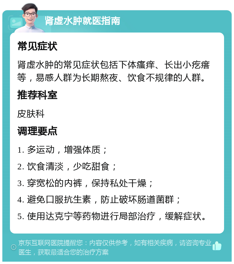 肾虚水肿就医指南 常见症状 肾虚水肿的常见症状包括下体瘙痒、长出小疙瘩等，易感人群为长期熬夜、饮食不规律的人群。 推荐科室 皮肤科 调理要点 1. 多运动，增强体质； 2. 饮食清淡，少吃甜食； 3. 穿宽松的内裤，保持私处干燥； 4. 避免口服抗生素，防止破坏肠道菌群； 5. 使用达克宁等药物进行局部治疗，缓解症状。