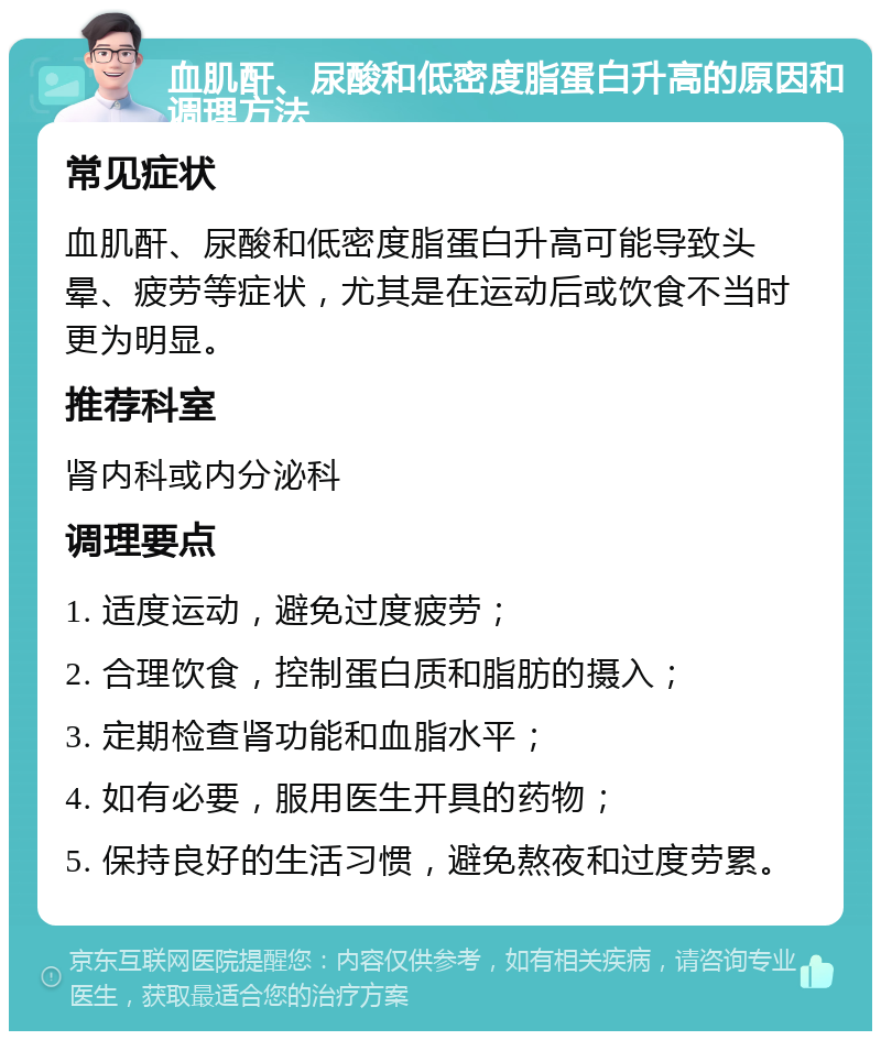 血肌酐、尿酸和低密度脂蛋白升高的原因和调理方法 常见症状 血肌酐、尿酸和低密度脂蛋白升高可能导致头晕、疲劳等症状，尤其是在运动后或饮食不当时更为明显。 推荐科室 肾内科或内分泌科 调理要点 1. 适度运动，避免过度疲劳； 2. 合理饮食，控制蛋白质和脂肪的摄入； 3. 定期检查肾功能和血脂水平； 4. 如有必要，服用医生开具的药物； 5. 保持良好的生活习惯，避免熬夜和过度劳累。