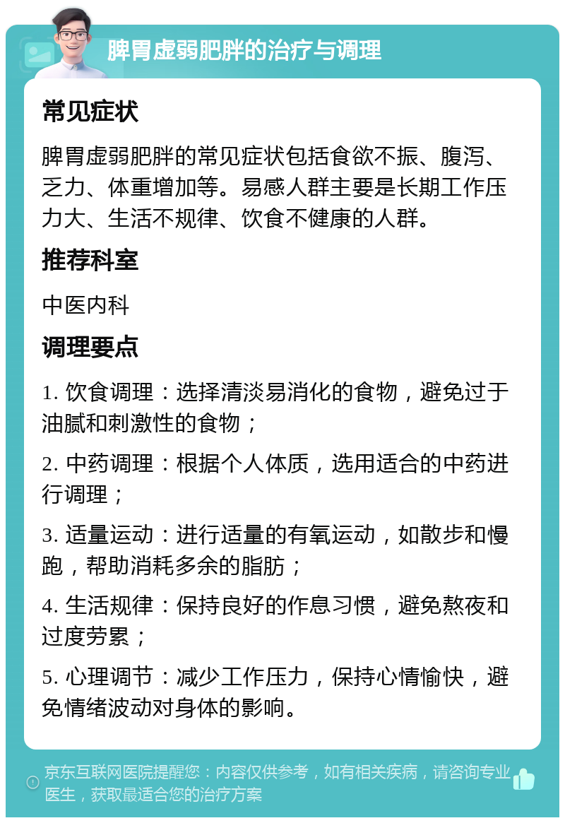 脾胃虚弱肥胖的治疗与调理 常见症状 脾胃虚弱肥胖的常见症状包括食欲不振、腹泻、乏力、体重增加等。易感人群主要是长期工作压力大、生活不规律、饮食不健康的人群。 推荐科室 中医内科 调理要点 1. 饮食调理：选择清淡易消化的食物，避免过于油腻和刺激性的食物； 2. 中药调理：根据个人体质，选用适合的中药进行调理； 3. 适量运动：进行适量的有氧运动，如散步和慢跑，帮助消耗多余的脂肪； 4. 生活规律：保持良好的作息习惯，避免熬夜和过度劳累； 5. 心理调节：减少工作压力，保持心情愉快，避免情绪波动对身体的影响。