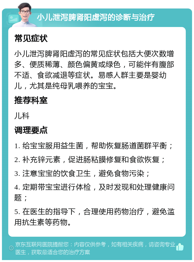 小儿泄泻脾肾阳虚泻的诊断与治疗 常见症状 小儿泄泻脾肾阳虚泻的常见症状包括大便次数增多、便质稀薄、颜色偏黄或绿色，可能伴有腹部不适、食欲减退等症状。易感人群主要是婴幼儿，尤其是纯母乳喂养的宝宝。 推荐科室 儿科 调理要点 1. 给宝宝服用益生菌，帮助恢复肠道菌群平衡； 2. 补充锌元素，促进肠粘膜修复和食欲恢复； 3. 注意宝宝的饮食卫生，避免食物污染； 4. 定期带宝宝进行体检，及时发现和处理健康问题； 5. 在医生的指导下，合理使用药物治疗，避免滥用抗生素等药物。