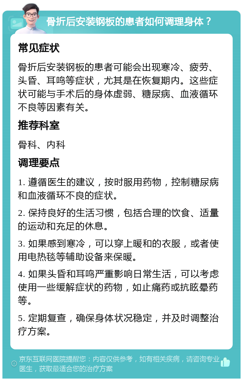 骨折后安装钢板的患者如何调理身体？ 常见症状 骨折后安装钢板的患者可能会出现寒冷、疲劳、头昏、耳鸣等症状，尤其是在恢复期内。这些症状可能与手术后的身体虚弱、糖尿病、血液循环不良等因素有关。 推荐科室 骨科、内科 调理要点 1. 遵循医生的建议，按时服用药物，控制糖尿病和血液循环不良的症状。 2. 保持良好的生活习惯，包括合理的饮食、适量的运动和充足的休息。 3. 如果感到寒冷，可以穿上暖和的衣服，或者使用电热毯等辅助设备来保暖。 4. 如果头昏和耳鸣严重影响日常生活，可以考虑使用一些缓解症状的药物，如止痛药或抗眩晕药等。 5. 定期复查，确保身体状况稳定，并及时调整治疗方案。