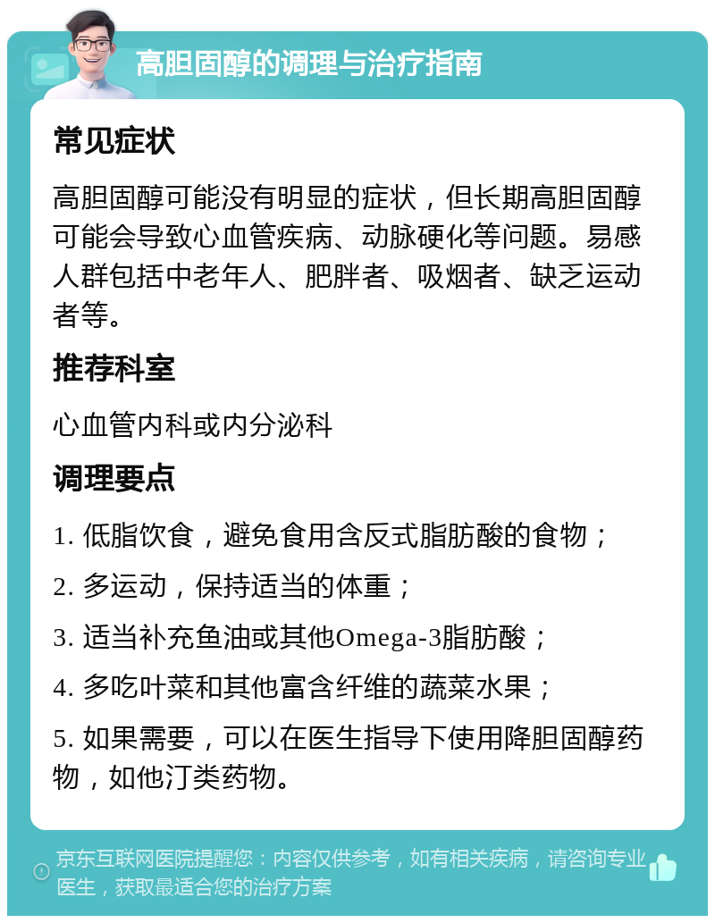 高胆固醇的调理与治疗指南 常见症状 高胆固醇可能没有明显的症状，但长期高胆固醇可能会导致心血管疾病、动脉硬化等问题。易感人群包括中老年人、肥胖者、吸烟者、缺乏运动者等。 推荐科室 心血管内科或内分泌科 调理要点 1. 低脂饮食，避免食用含反式脂肪酸的食物； 2. 多运动，保持适当的体重； 3. 适当补充鱼油或其他Omega-3脂肪酸； 4. 多吃叶菜和其他富含纤维的蔬菜水果； 5. 如果需要，可以在医生指导下使用降胆固醇药物，如他汀类药物。