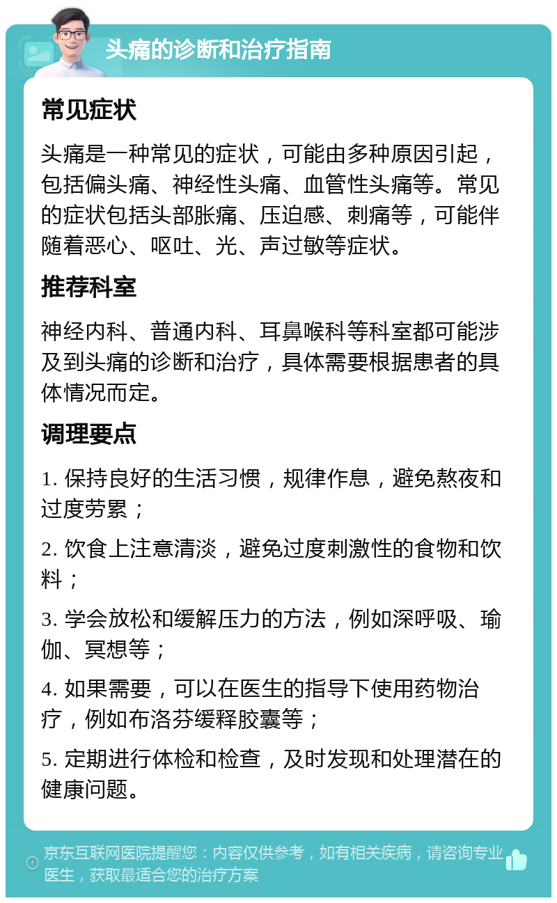 头痛的诊断和治疗指南 常见症状 头痛是一种常见的症状，可能由多种原因引起，包括偏头痛、神经性头痛、血管性头痛等。常见的症状包括头部胀痛、压迫感、刺痛等，可能伴随着恶心、呕吐、光、声过敏等症状。 推荐科室 神经内科、普通内科、耳鼻喉科等科室都可能涉及到头痛的诊断和治疗，具体需要根据患者的具体情况而定。 调理要点 1. 保持良好的生活习惯，规律作息，避免熬夜和过度劳累； 2. 饮食上注意清淡，避免过度刺激性的食物和饮料； 3. 学会放松和缓解压力的方法，例如深呼吸、瑜伽、冥想等； 4. 如果需要，可以在医生的指导下使用药物治疗，例如布洛芬缓释胶囊等； 5. 定期进行体检和检查，及时发现和处理潜在的健康问题。