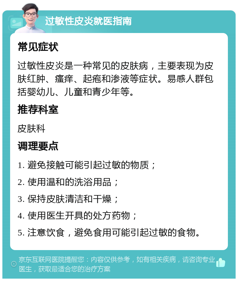 过敏性皮炎就医指南 常见症状 过敏性皮炎是一种常见的皮肤病，主要表现为皮肤红肿、瘙痒、起疱和渗液等症状。易感人群包括婴幼儿、儿童和青少年等。 推荐科室 皮肤科 调理要点 1. 避免接触可能引起过敏的物质； 2. 使用温和的洗浴用品； 3. 保持皮肤清洁和干燥； 4. 使用医生开具的处方药物； 5. 注意饮食，避免食用可能引起过敏的食物。