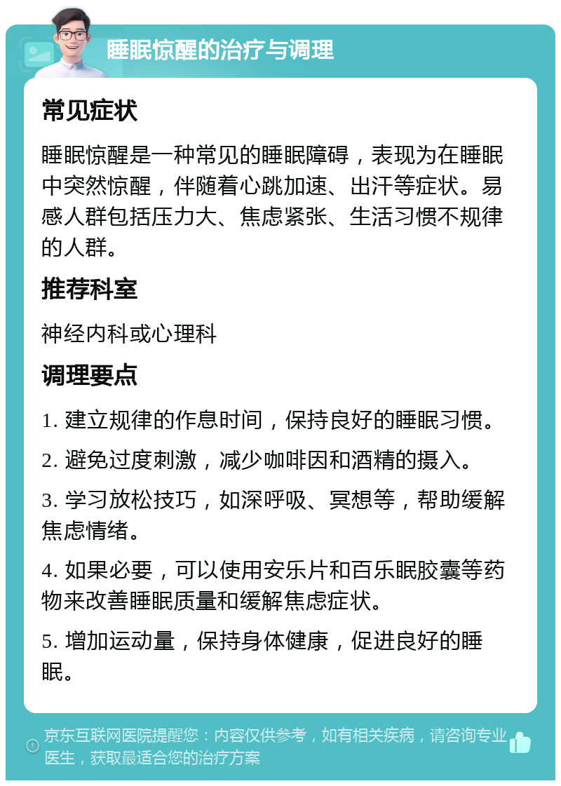 睡眠惊醒的治疗与调理 常见症状 睡眠惊醒是一种常见的睡眠障碍，表现为在睡眠中突然惊醒，伴随着心跳加速、出汗等症状。易感人群包括压力大、焦虑紧张、生活习惯不规律的人群。 推荐科室 神经内科或心理科 调理要点 1. 建立规律的作息时间，保持良好的睡眠习惯。 2. 避免过度刺激，减少咖啡因和酒精的摄入。 3. 学习放松技巧，如深呼吸、冥想等，帮助缓解焦虑情绪。 4. 如果必要，可以使用安乐片和百乐眠胶囊等药物来改善睡眠质量和缓解焦虑症状。 5. 增加运动量，保持身体健康，促进良好的睡眠。