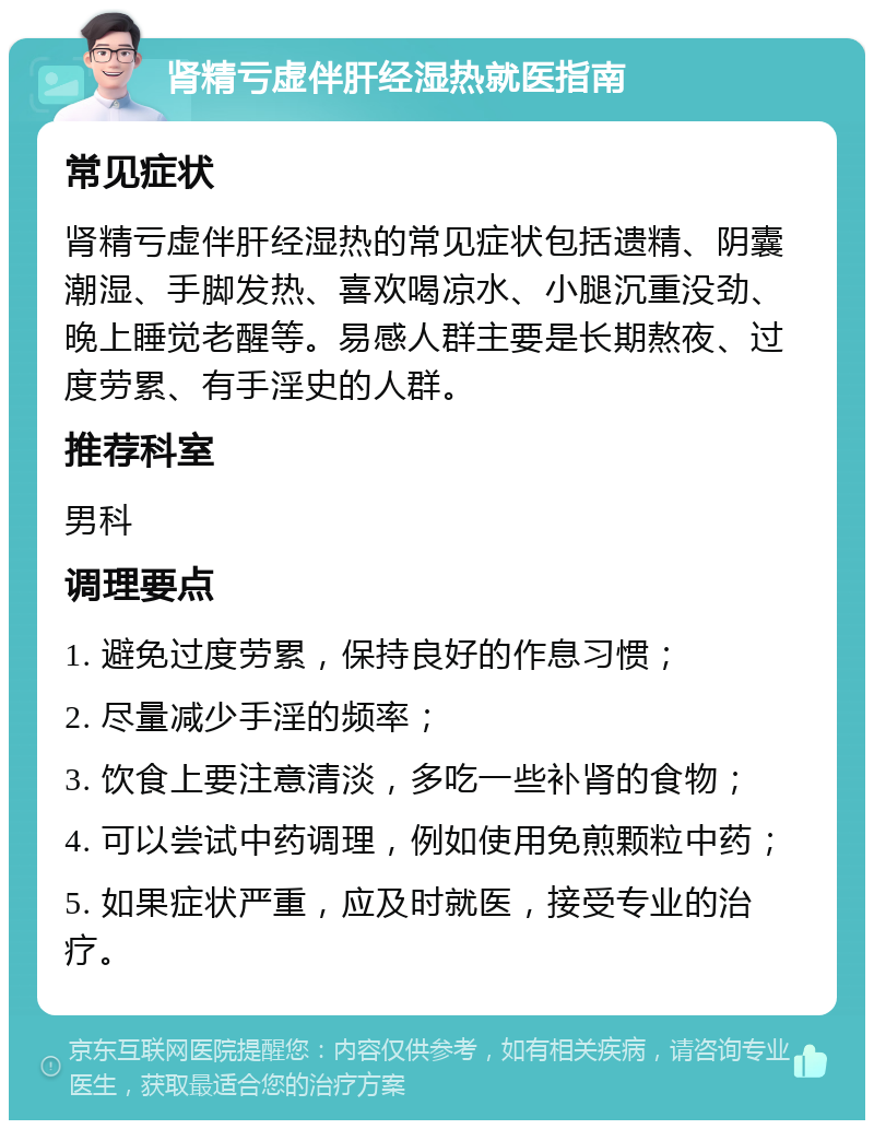 肾精亏虚伴肝经湿热就医指南 常见症状 肾精亏虚伴肝经湿热的常见症状包括遗精、阴囊潮湿、手脚发热、喜欢喝凉水、小腿沉重没劲、晚上睡觉老醒等。易感人群主要是长期熬夜、过度劳累、有手淫史的人群。 推荐科室 男科 调理要点 1. 避免过度劳累，保持良好的作息习惯； 2. 尽量减少手淫的频率； 3. 饮食上要注意清淡，多吃一些补肾的食物； 4. 可以尝试中药调理，例如使用免煎颗粒中药； 5. 如果症状严重，应及时就医，接受专业的治疗。