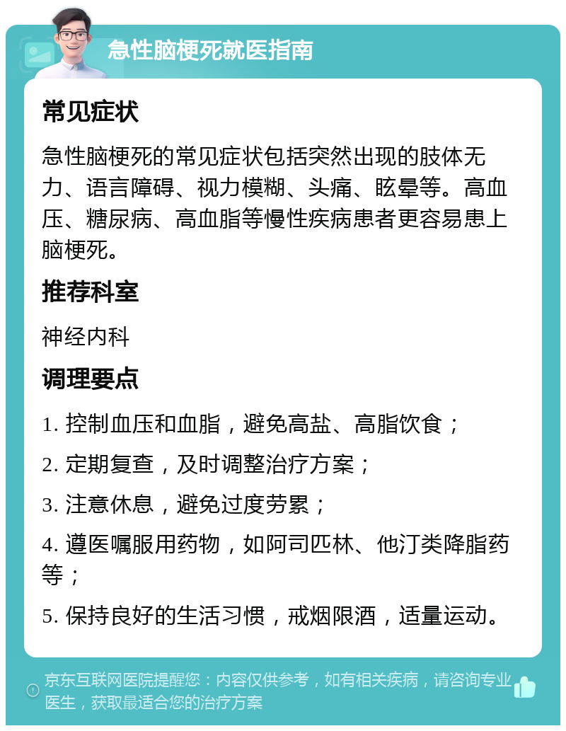 急性脑梗死就医指南 常见症状 急性脑梗死的常见症状包括突然出现的肢体无力、语言障碍、视力模糊、头痛、眩晕等。高血压、糖尿病、高血脂等慢性疾病患者更容易患上脑梗死。 推荐科室 神经内科 调理要点 1. 控制血压和血脂，避免高盐、高脂饮食； 2. 定期复查，及时调整治疗方案； 3. 注意休息，避免过度劳累； 4. 遵医嘱服用药物，如阿司匹林、他汀类降脂药等； 5. 保持良好的生活习惯，戒烟限酒，适量运动。