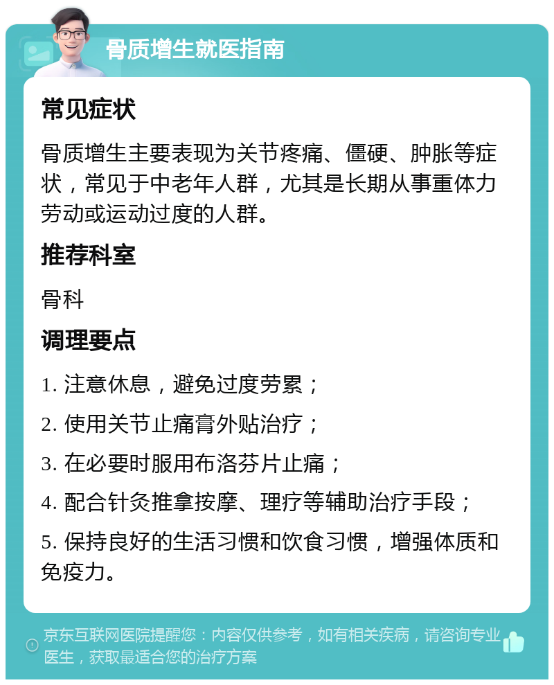 骨质增生就医指南 常见症状 骨质增生主要表现为关节疼痛、僵硬、肿胀等症状，常见于中老年人群，尤其是长期从事重体力劳动或运动过度的人群。 推荐科室 骨科 调理要点 1. 注意休息，避免过度劳累； 2. 使用关节止痛膏外贴治疗； 3. 在必要时服用布洛芬片止痛； 4. 配合针灸推拿按摩、理疗等辅助治疗手段； 5. 保持良好的生活习惯和饮食习惯，增强体质和免疫力。