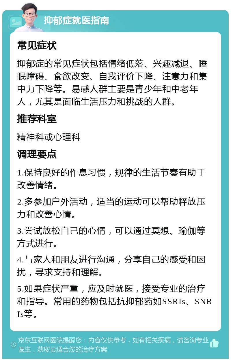 抑郁症就医指南 常见症状 抑郁症的常见症状包括情绪低落、兴趣减退、睡眠障碍、食欲改变、自我评价下降、注意力和集中力下降等。易感人群主要是青少年和中老年人，尤其是面临生活压力和挑战的人群。 推荐科室 精神科或心理科 调理要点 1.保持良好的作息习惯，规律的生活节奏有助于改善情绪。 2.多参加户外活动，适当的运动可以帮助释放压力和改善心情。 3.尝试放松自己的心情，可以通过冥想、瑜伽等方式进行。 4.与家人和朋友进行沟通，分享自己的感受和困扰，寻求支持和理解。 5.如果症状严重，应及时就医，接受专业的治疗和指导。常用的药物包括抗抑郁药如SSRIs、SNRIs等。