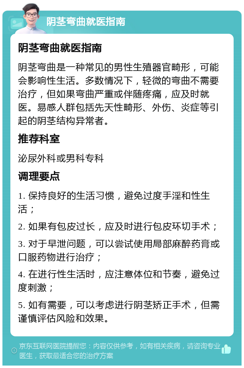 阴茎弯曲就医指南 阴茎弯曲就医指南 阴茎弯曲是一种常见的男性生殖器官畸形，可能会影响性生活。多数情况下，轻微的弯曲不需要治疗，但如果弯曲严重或伴随疼痛，应及时就医。易感人群包括先天性畸形、外伤、炎症等引起的阴茎结构异常者。 推荐科室 泌尿外科或男科专科 调理要点 1. 保持良好的生活习惯，避免过度手淫和性生活； 2. 如果有包皮过长，应及时进行包皮环切手术； 3. 对于早泄问题，可以尝试使用局部麻醉药膏或口服药物进行治疗； 4. 在进行性生活时，应注意体位和节奏，避免过度刺激； 5. 如有需要，可以考虑进行阴茎矫正手术，但需谨慎评估风险和效果。