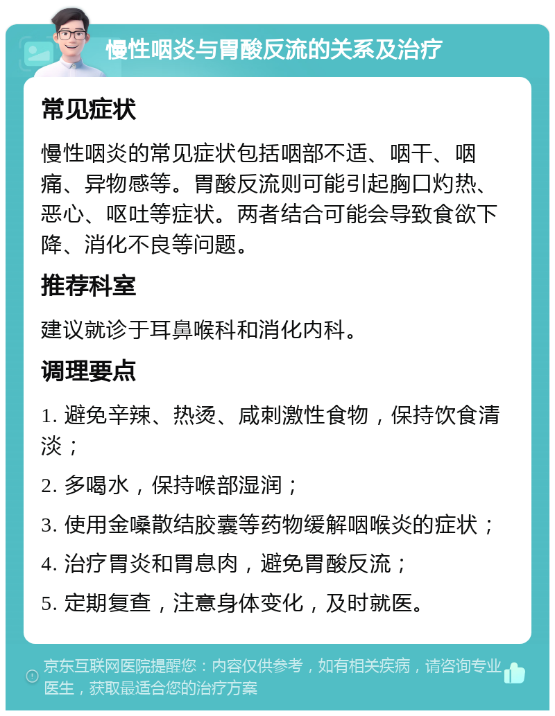 慢性咽炎与胃酸反流的关系及治疗 常见症状 慢性咽炎的常见症状包括咽部不适、咽干、咽痛、异物感等。胃酸反流则可能引起胸口灼热、恶心、呕吐等症状。两者结合可能会导致食欲下降、消化不良等问题。 推荐科室 建议就诊于耳鼻喉科和消化内科。 调理要点 1. 避免辛辣、热烫、咸刺激性食物，保持饮食清淡； 2. 多喝水，保持喉部湿润； 3. 使用金嗓散结胶囊等药物缓解咽喉炎的症状； 4. 治疗胃炎和胃息肉，避免胃酸反流； 5. 定期复查，注意身体变化，及时就医。